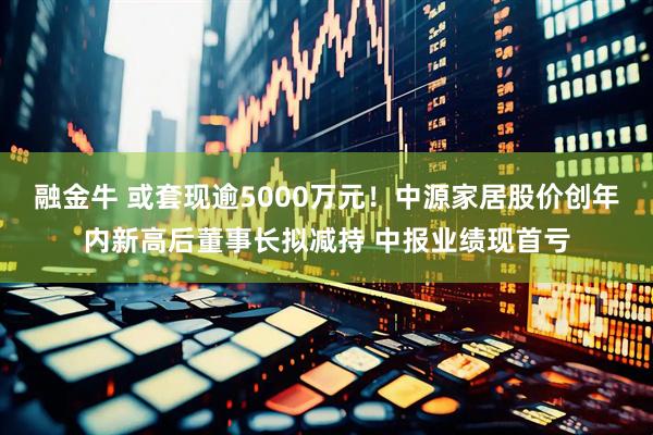 融金牛 或套现逾5000万元！中源家居股价创年内新高后董事长拟减持 中报业绩现首亏