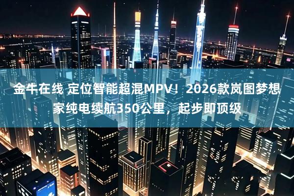 金牛在线 定位智能超混MPV！2026款岚图梦想家纯电续航350公里，起步即顶级