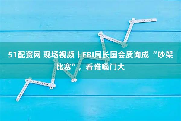 51配资网 现场视频丨FBI局长国会质询成 “吵架比赛”，看谁嗓门大