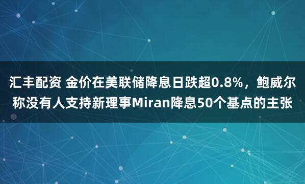 汇丰配资 金价在美联储降息日跌超0.8%，鲍威尔称没有人支持新理事Miran降息50个基点的主张