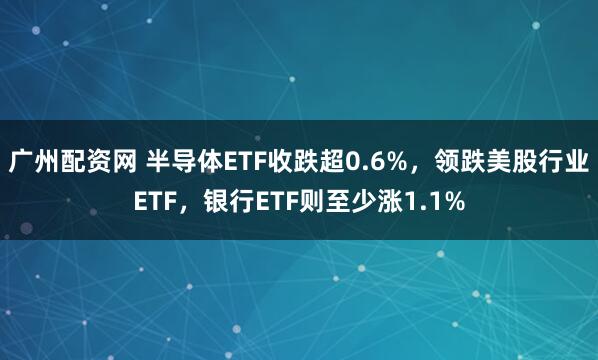 广州配资网 半导体ETF收跌超0.6%，领跌美股行业ETF，银行ETF则至少涨1.1%