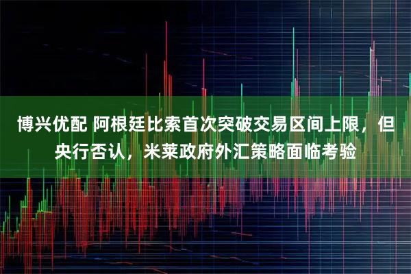 博兴优配 阿根廷比索首次突破交易区间上限，但央行否认，米莱政府外汇策略面临考验