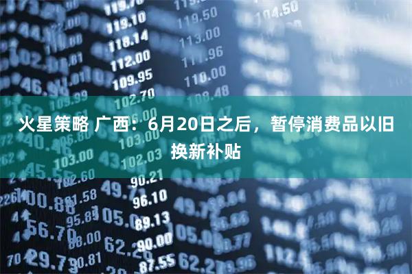 火星策略 广西：6月20日之后，暂停消费品以旧换新补贴