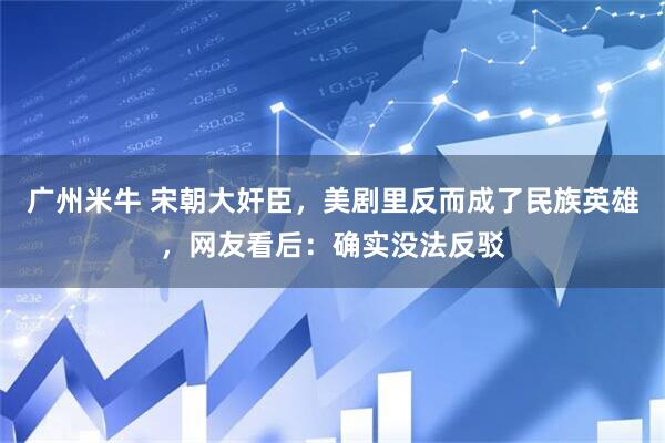 广州米牛 宋朝大奸臣，美剧里反而成了民族英雄，网友看后：确实没法反驳