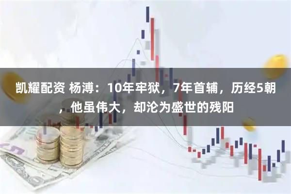 凯耀配资 杨溥：10年牢狱，7年首辅，历经5朝，他虽伟大，却沦为盛世的残阳
