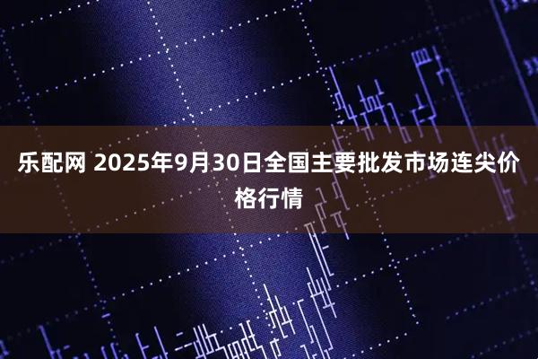 乐配网 2025年9月30日全国主要批发市场连尖价格行情