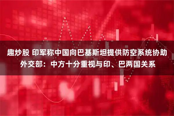 趣炒股 印军称中国向巴基斯坦提供防空系统协助 外交部：中方十分重视与印、巴两国关系