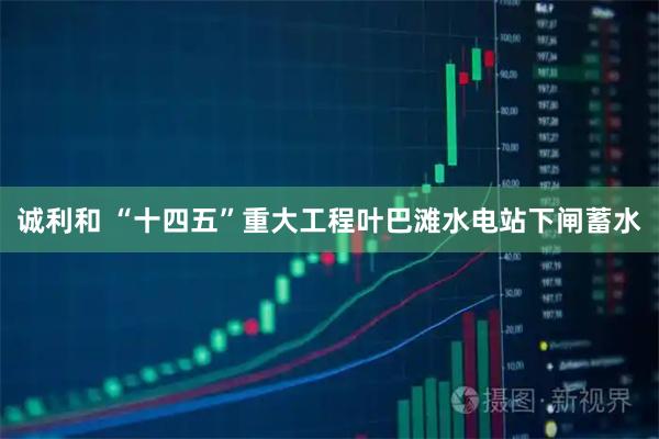 诚利和 “十四五”重大工程叶巴滩水电站下闸蓄水