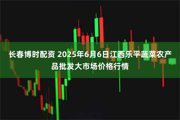长春博时配资 2025年6月6日江西乐平蔬菜农产品批发大市场价格行情