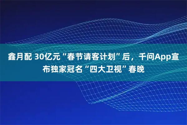 鑫月配 30亿元“春节请客计划”后，千问App宣布独家冠名“四大卫视”春晚