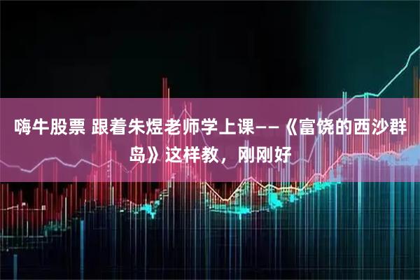 嗨牛股票 跟着朱煜老师学上课——《富饶的西沙群岛》这样教，刚刚好
