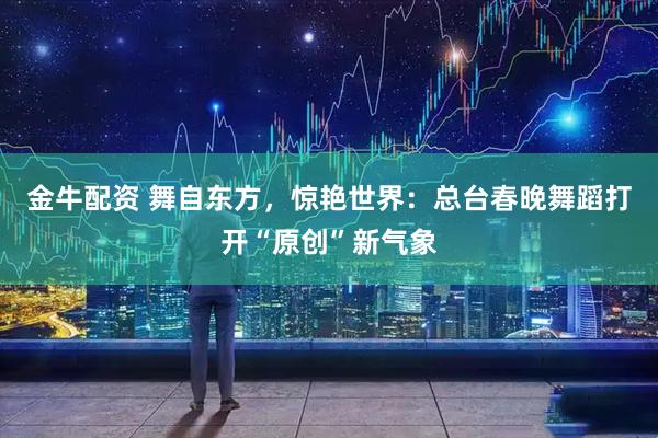 金牛配资 舞自东方，惊艳世界：总台春晚舞蹈打开“原创”新气象