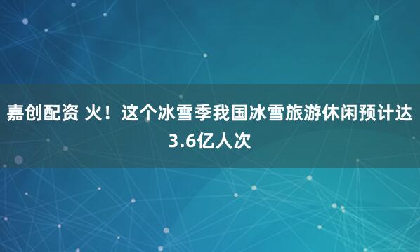 嘉创配资 火！这个冰雪季我国冰雪旅游休闲预计达3.6亿人次