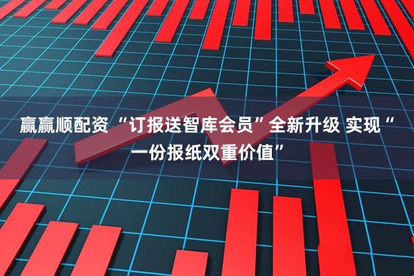 赢赢顺配资 “订报送智库会员”全新升级 实现“一份报纸双重价值”