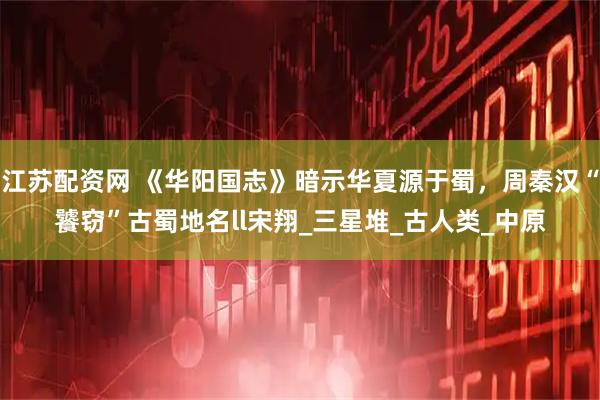 江苏配资网 《华阳国志》暗示华夏源于蜀，周秦汉“饕窃”古蜀地名ll宋翔_三星堆_古人类_中原