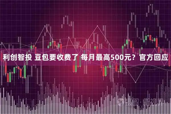 利创智投 豆包要收费了 每月最高500元？官方回应