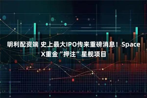 明利配资端 史上最大IPO传来重磅消息！SpaceX重金“押注”星舰项目