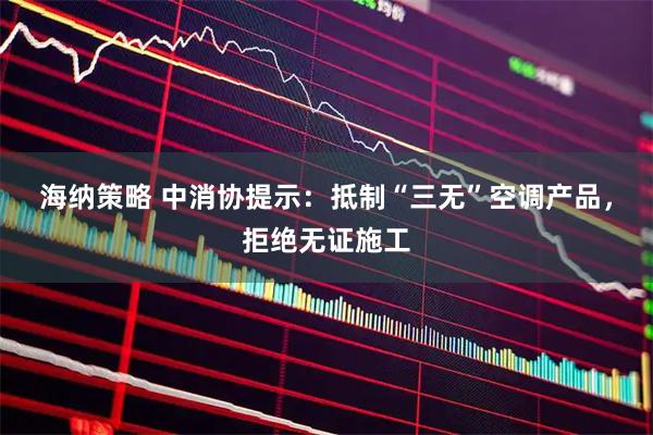海纳策略 中消协提示：抵制“三无”空调产品，拒绝无证施工