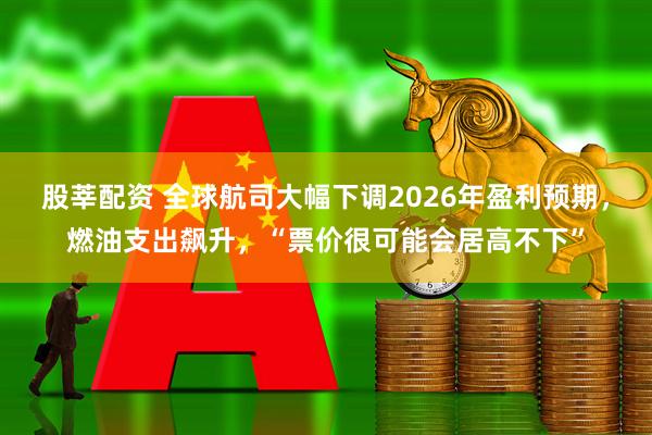 股莘配资 全球航司大幅下调2026年盈利预期，燃油支出飙升，“票价很可能会居高不下”